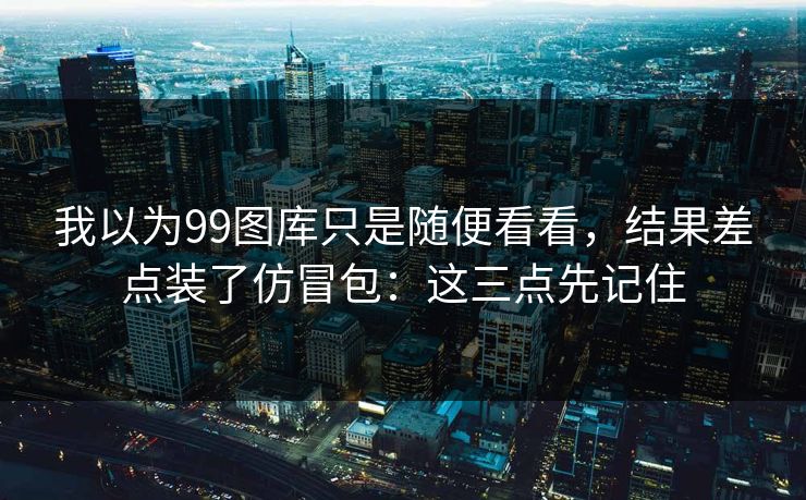 我以为99图库只是随便看看，结果差点装了仿冒包：这三点先记住