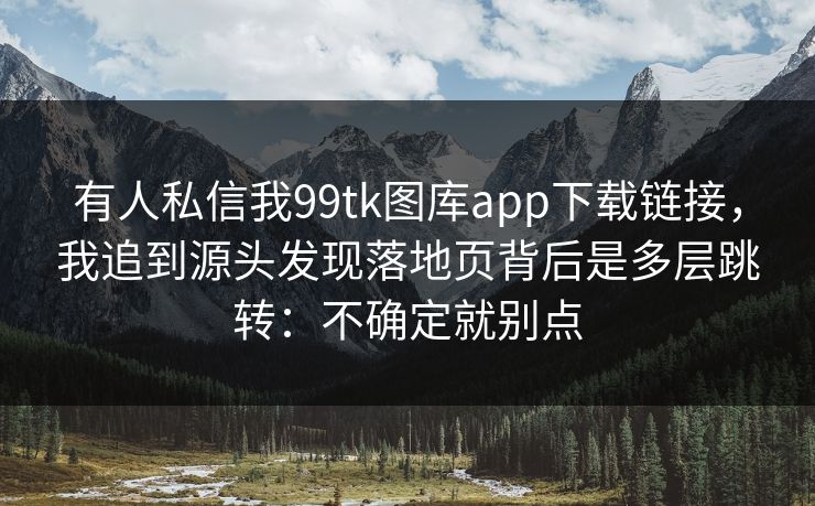 有人私信我99tk图库app下载链接，我追到源头发现落地页背后是多层跳转：不确定就别点