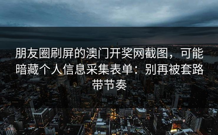 朋友圈刷屏的澳门开奖网截图，可能暗藏个人信息采集表单：别再被套路带节奏