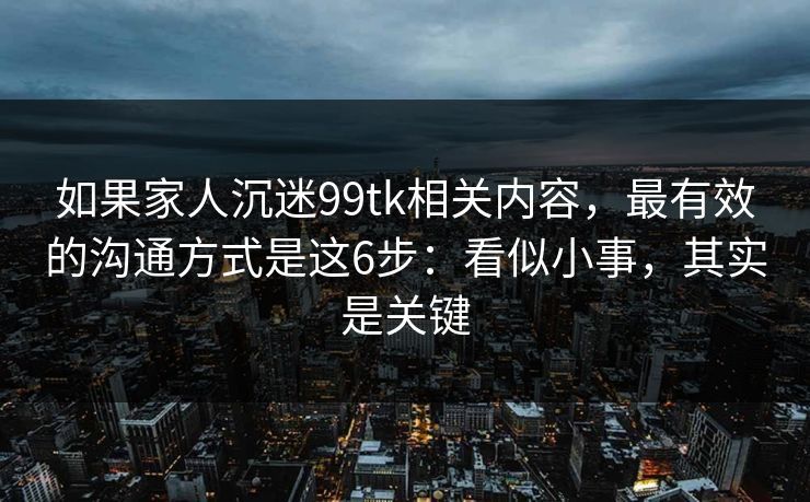 如果家人沉迷99tk相关内容，最有效的沟通方式是这6步：看似小事，其实是关键