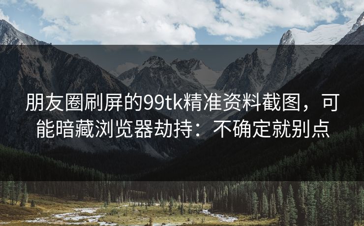 朋友圈刷屏的99tk精准资料截图，可能暗藏浏览器劫持：不确定就别点
