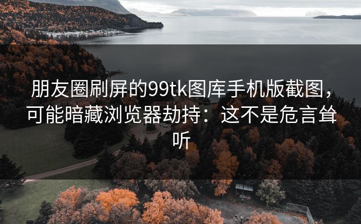 朋友圈刷屏的99tk图库手机版截图，可能暗藏浏览器劫持：这不是危言耸听