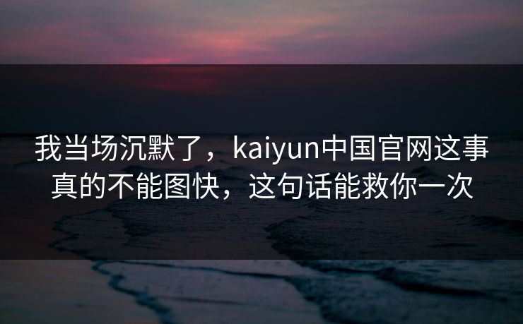 我当场沉默了,kaiyun中国官网这事真的不能图快,这句话能救你一次 我当场沉默了,kaiyun中国官网这事真的不能图快,这句话能救你一次
